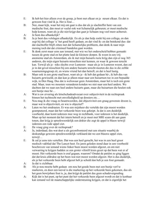 E:   Ik heb het hier alleen over de groep, je bent met elkaar en je steunt elkaar. En dat is
     gewoon fout vind ik ja. Het is fout…
B:   Nee, maar kijk, waar het mij om gaat is dus dat als je slachtoffer bent van een
     medische fout, dan moet er veelal ook wat lichamelijk gebeuren; er moet medische
     hulp komen, want als je die niet krijgt dan gaat je lichaam nog veel meer achteruit.
A:   Je bent dus afhankelijk?
B:   Ja je bent dus volslagen afhankelijk. En als je dan hulp zoekt bij een collega, en dan
     zegt hij dat collega ‘a’ het goed heeft gedaan, en dat vind ik- en dat betekend dus- dat
     dat slachtoffer blijft zitten met dat lichamelijke probleem, dan denk ik naar mijn
     mening toch dat dat crimineel handelen gaat worden.
E:   Ik denk eerst maar eens aan iemand, met wie we het onderscheid hebben gemaakt
     tussen de grote stad en het platte land de kleinere dorpen. Ik woon in een vrij
     anonieme stad als Amsterdam, als ik met mijn huisarts ruzie krijg dan zijn er nog 365
     anderen, die mijn eigen huisarts misschien niet kennen, en waar ik gewoon terecht
     kan. Terwijl als je –niks slechts over Lunteren- maar als je in Lunteren woont, dan zal
     je in dat geval misschien bij een andere huisarts terecht moeten die dus in die zelfde
     waarnemingsgroep zit, en wiens vriend het dan betreft; en dat is heel lastig.
B:   Maar ook in een grote stad hoor, want als je –ik heb dat gedaan hè-, ik heb dus van
     huisarts gewisseld, en dan kan je alleen maar naar een huisartsen toe in een bepaalde
     wijk, in Den Haag. Dus dat is weliswaar geen Amsterdam, maar het is toch een grote
     stad. Maar, toen we moesten veranderen konden we niet naar een heel andere. We
     dachten dat we naar een heel andere huisarts gaan, maar die huisartsen die heulen ook
     een beetje mee hè…
A:   Wat is uw ervaring als letselschadeadvocaat over subjectiviteit in de rechtspraak
     binnen het tuchtrecht met onvolledigheid op dossiers etc…
E:   Nou mag ik die vraag zo beantwoorden, dat objectiviteit een graag gewenste droom is,
     maar wat is objectiviteit, en wie is objectief?
A:   Laten we het omdraaien. Er was een mijnheer die vertelde dat zijn moest worden
     geamputeerd, maar dat het verkeerde been was geknipt. Ja dat is een duidelijk
     voorbeeld, daar komt iedereen mee weg in rechtbank, voor iedereen is het duidelijk.
     Maar op het moment dat het intern betreft en je moet met MRI scans dit aan gaan
     tonen, dan krijg je spreekwoordelijk een dokter die zegt de appel is blauw terwijl
     iedereen een rode appel ziet.
E:   De vraag ging over de rechtspraak?
A:   Ja, inderdaad, dus wat doet u als geconfronteerd met een situatie waarbij de
     deskundige gewoon spreekwoordelijk verklaard dat we een blauwe appel zien,
     terwijl…
E:   Ik zal je eens iets vertellen. Dat was een heel gerucht, het was in een heel groot
     medisch vakblad dat The Lancet heet. En jaren geleden stond daar in een voorbeeld
     beschreven van iemand wiens linker been moest worden afgezet, en om niet
     verwarring te krijgen hadden ze een groter viltstift kruis gezet op dat been wat er af
     moest. Het verkeerde been is eraf gegaan, waarom? Omdat de patiënt zo ging liggen
     dat dat kruis afdrukte op het been wat niet moest worden afgezet. Het is dus duidelijk,
     als je het verkeerde been hebt afgezet heb je schuld dan heb je een fout gemaakt.
A:   Ja dat is zichtbaar.
B:   Als je nou moeite hebt gedaan om nou het goede been met een beetje verf te
     markeren, en door een toeval is die markering op het verkeerde been gekomen, dus als
     het geen bewijsbare fout is, ja, dan krijgt de patiënt dus geen schadevergoeding.
A:   Kijk dat is het punt, op het punt dat het verkeerde been afgezet wordt en dat is kenbaar
     kan iemand wel de maatschappelijke ondersteuning krijgen, en dat is eigenlijk het
 