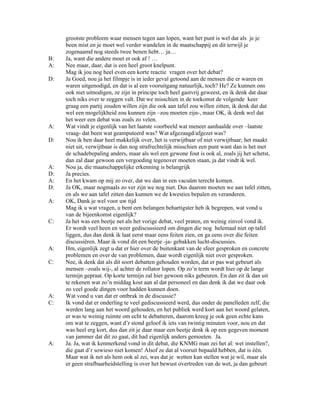 grootste probleem waar mensen tegen aan lopen, want het punt is wel dat als je je
     been mist en je moet wel verder wandelen in de maatschappij en dit terwijl je
     zogenaamd nog steeds twee benen hebt… ja…
B:   Ja, want die andere moet er ook af ! …
A:   Nee maar, daar, dat is een heel groot knelpunt.
     Mag ik jou nog heel even een korte reactie vragen over het debat?
D:   Ja Goed, nou ja het filmpje is in ieder geval getoond aan de mensen die er waren en
     waren uitgenodigd, en dat is al een vooruitgang natuurlijk, toch? He? Ze kunnen ons
     ook niet uitnodigen, ze zijn in principe toch heel gastvrij geweest, en ik denk dat daar
     toch niks over te zeggen valt. Dat we misschien in de toekomst de volgende keer
     graag een partij zouden willen zijn die ook aan tafel zou willen zitten, ik denk dat dat
     wel een mogelijkheid zou kunnen zijn –zou moeten zijn-, maar OK, ik denk wel dat
     het weer een debat was zoals zo velen.
A:   Wat vindt je eigenlijk van het laatste voorbeeld wat meneer aanhaalde over –laatste
     vraag- dat been wat geamputeerd was? Wat afgezaagd/afgezet was?
D:   Nou ik ben daar heel makkelijk over, het is verwijtbaar of niet verwijtbaar; het maakt
     niet uit, verwijtbaar is dan nog strafrechtelijk misschien een punt want dan is het met
     de schadebepaling anders, maar als wel een gewone fout is ook al, zoals jij het schetst,
     dan zal daar gewoon een vergoeding tegenover moeten staan, ja dat vindt ik wel.
A:   Nou ja, die maatschappelijke erkenning is belangrijk
D:   Ja precies.
A:   En het kwam op mij zo over, dat we dan in een vacuüm terecht komen.
D:   Ja OK, maar nogmaals zo ver zijn we nog niet. Dus daarom moeten we aan tafel zitten,
     en als we aan tafel zitten dan kunnen we de kwesties bepalen en veranderen.
A:   OK, Dank je wel voor uw tijd
     Mag ik u wat vragen, u bent een belangen behartigster heb ik begrepen, wat vond u
     van de bijeenkomst eigenlijk?
C:   Ja het was een beetje net als het vorige debat, veel praten, en weinig zinvol vond ik.
     Er wordt veel heen en weer gediscussieerd om dingen die nog helemaal niet op tafel
     liggen, dus dan denk ik laat eerst maar eens feiten zien, en ga eens over die feiten
     discussiëren. Maar ik vond dit een beetje -ja- gebakken lucht-discussies.
A:   Hm, eigenlijk zegt u dat er hier over de buitenkant van de sfeer gesproken en concrete
     problemen en over de van problemen, daar wordt eigenlijk niet over gesproken.
C:   Nee, ik denk dat als dit soort debatten gehouden worden, dat er pas wat gebeurt als
     mensen –zoals wij-, al achter de rollator lopen. Op zo’n term wordt hier op de lange
     termijn gepraat. Op korte termijn zal hier gewoon niks gebeuren. En dan zit ik dan uit
     te rekenen wat zo’n middag kost aan al dat personeel en dan denk ik dat we daar ook
     zo veel goede dingen voor hadden kunnen doen.
A:   Wat vond u van dat er ontbrak in de discussie?
C:   Ik vond dat er onderling te veel gediscussieerd werd, dus onder de panelleden zelf, die
     werden lang aan het woord gehouden, en het publiek werd kort aan het woord gelaten,
     er was te weinig ruimte om echt te debatteren, daarom kreeg je ook geen echte kans
     om wat te zeggen, want d’r stond geloof ik iets van twintig minuten voor, nou en dat
     was heel erg kort, dus dan zit je daar maar een beetje denk ik op een gegeven moment
     van jammer dat dit zo gaat, dit had eigenlijk anders gemoeten. Ja.
A:   Ja. Ja, wat ik kenmerkend vond in dit debat, die KNMG man zei het al: wet instellen?,
     die gaat d’r sowieso niet komen! Alsof ze dat al vooruit bepaald hebben, dat is één.
     Maar wat ik net als hem ook al zei, was dat je wetten kan stellen wat je wil, maar als
     er geen strafbaarheidstelling is over het bewust overtreden van de wet, ja dan gebeurt
 