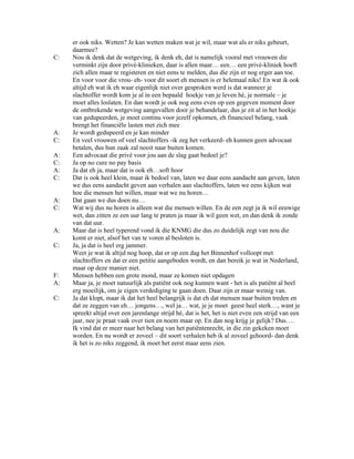 er ook niks. Wetten? Je kan wetten maken wat je wil, maar wat als er niks gebeurt,
     daarmee?
C:   Nou ik denk dat de wetgeving, ik denk eh, dat is namelijk vooral met vrouwen die
     verminkt zijn door privé-klinieken, daar is allen maar… een… een privé-kliniek hoeft
     zich allen maar te registeren en niet eens te melden, dus die zijn er nog erger aan toe.
     En voor voor die vrou- eh- voor dit soort eh mensen is er helemaal niks! En wat ik ook
     altijd eh wat ik eh waar eigenlijk niet over gesproken werd is dat wanneer je
     slachtoffer wordt kom je al in een bepaald hoekje van je leven hè, je normale – je
     moet alles loslaten. En dan wordt je ook nog eens even op een gegeven moment door
     de ontbrekende wetgeving aangevallen door je behandelaar, dus je zit al in het hoekje
     van gedupeerden, je moet continu voor jezelf opkomen, eh financieel belang, vaak
     brengt het financiële lasten met zich mee
A:   Je wordt gedupeerd en je kan minder
C:   En veel vrouwen of veel slachtoffers -ik zeg het verkeerd- eh kunnen geen advocaat
     betalen, dus hun zaak zal nooit naar buiten komen.
A:   Een advocaat die privé voor jou aan de slag gaat bedoel je?
C:   Ja op no cure no pay basis
A:   Ja dat eh ja, maar dat is ook eh…soft hoor
C:   Dat is ook heel klein, maar ik bedoel van, laten we daar eens aandacht aan geven, laten
     we dus eens aandacht geven aan verhalen aan slachtoffers, laten we eens kijken wat
     hoe die mensen het willen, maar wat we nu horen…
A:   Dat gaan we dus doen nu…
C:   Wat wij dus nu horen is alleen wat die mensen willen. En de een zegt ja ik wil eeuwige
     wet, dan zitten ze een uur lang te praten ja maar ik wil geen wet, en dan denk ik zonde
     van dat uur.
A:   Maar dat is heel typerend vond ik die KNMG die dus zo duidelijk zegt van nou die
     komt er niet, alsof het van te voren al besloten is.
C:   Ja, ja dat is heel erg jammer.
     Weet je wat ik altijd nog hoop, dat er op een dag het Binnenhof volloopt met
     slachtoffers en dat er een petitie aangeboden wordt, en dan bereik je wat in Nederland,
     maar op deze manier niet.
F:   Mensen hebben een grote mond, maar ze komen niet opdagen
A:   Maar ja, je moet natuurlijk als patiënt ook nog kunnen want - het is als patiënt al heel
     erg moeilijk, om je eigen verdediging te gaan doen. Daar zijn er maar weinig van.
C:   Ja dat klopt, maar ik dat het heel belangrijk is dat eh dat mensen naar buiten treden en
     dat ze zeggen van eh… jongens…, wel ja… wat, je je moet geest heel sterk…, want je
     spreekt altijd over een jarenlange strijd hé, dat is het, het is niet even een strijd van een
     jaar, nee je praat vaak over tien en noem maar op. En dan nog krijg je gelijk? Dus….
     Ik vind dat er meer naar het belang van het patiëntenrecht, in die zin gekeken moet
     worden. En nu wordt er zoveel – dit soort verhalen heb ik al zoveel gehoord- dan denk
     ik het is zo niks zeggend, ik moet het eerst maar eens zien.
 