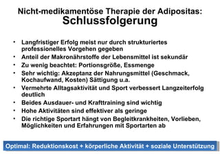 Nicht-medikamentöse Therapie der Adipositas: Schlussfolgerung Langfristiger Erfolg meist nur durch strukturiertes professionelles Vorgehen gegeben Anteil der Makronährstoffe der Lebensmittel ist sekundär Zu wenig beachtet: Portionsgröße, Essmenge Sehr wichtig: Akzeptanz der Nahrungsmittel (Geschmack, Kochaufwand, Kosten) Sättigung u.a. Vermehrte Alltagsaktivität und Sport verbessert Langzeiterfolg deutlich Beides Ausdauer- und Krafttraining sind wichtig Hohe Aktivitäten sind effektiver als geringe Die richtige Sportart hängt von Begleitkrankheiten, Vorlieben, Möglichkeiten und Erfahrungen mit Sportarten ab Optimal: Reduktionskost + körperliche Aktivität + soziale Unterstützung 
