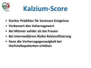Kalzium-Score Starker Prädiktor für koronare Ereignisse Verbessert den Vohersagewert Bei Männer valider als bei Frauen Bei intermediärem Risiko Reklassifizierung Kann die Vorhersagegenauigkeit bei Hochrisikopatienten erhöhen 