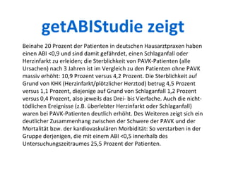 Beinahe 20 Prozent der Patienten in deutschen Hausarztpraxen haben einen ABI <0,9 und sind damit gefährdet, einen Schlaganfall oder Herzinfarkt zu erleiden; die Sterblichkeit von PAVK-Patienten (alle Ursachen) nach 3 Jahren ist im Vergleich zu den Patienten ohne PAVK massiv erhöht: 10,9 Prozent versus 4,2 Prozent. Die Sterblichkeit auf Grund von KHK (Herzinfarkt/plötzlicher Herztod) betrug 4,5 Prozent versus 1,1 Prozent, diejenige auf Grund von Schlaganfall 1,2 Prozent versus 0,4 Prozent, also jeweils das Drei- bis Vierfache. Auch die nicht-tödlichen Ereignisse (z.B. überlebter Herzinfarkt oder Schlaganfall) waren bei PAVK-Patienten deutlich erhöht. Des Weiteren zeigt sich ein deutlicher Zusammenhang zwischen der Schwere der PAVK und der Mortalität bzw. der kardiovaskulären Morbidität: So verstarben in der Gruppe derjenigen, die mit einem ABI <0,5 innerhalb des Untersuchungszeitraumes 25,5 Prozent der Patienten. getABIStudie zeigt 