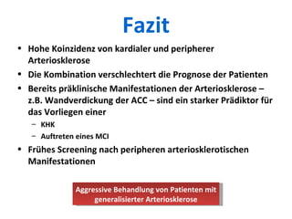 Fazit Hohe Koinzidenz von kardialer und peripherer Arteriosklerose Die Kombination verschlechtert die Prognose der Patienten Bereits präklinische Manifestationen der Arteriosklerose – z.B. Wandverdickung der ACC – sind ein starker Prädiktor für das Vorliegen einer KHK Auftreten eines MCI Frühes Screening nach peripheren arteriosklerotischen Manifestationen Aggressive Behandlung von Patienten mit generalisierter Arteriosklerose 