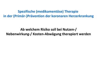 Spezifische (medikamentöse) Therapie  in der (Primär-)Prävention der koronaren Herzerkrankung Ab welchem Risiko soll bei Nutzen-/ Nebenwirkung-/ Kosten-Abwägung therapiert werden 