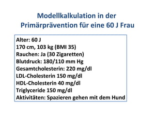 Modellkalkulation in der  Primärprävention für eine 60 J Frau Alter: 60 J 170 cm, 103 kg (BMI 35) Rauchen: Ja (30 Zigaretten) Blutdruck: 180/110 mm Hg Gesamtcholesterin: 220 mg/dl LDL-Cholesterin 150 mg/dl HDL-Cholesterin 40 mg/dl Triglyceride 150 mg/dl Aktivitäten: Spazieren gehen mit dem Hund 