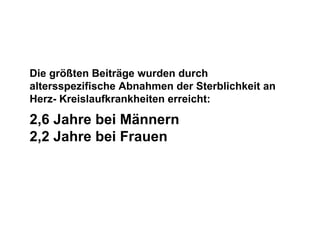 Die größten Beiträge wurden durch altersspezifische Abnahmen der Sterblichkeit an Herz- Kreislaufkrankheiten erreicht: 2,6 Jahre bei Männern  2,2 Jahre bei Frauen 
