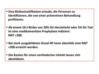 Eine Risikostratifikation erlaubt, die Personen zu  identifizieren, die von einer präventiven Behandlung  profitieren. Ab einem 10-J-Risiko von 20% für Herzinfarkt oder 5% für Tod  ist eine medikamentöse Prophylaxe indiziert: NNT <200. Bei stark ausgebildeten Einzel-RF kann ebenfalls eine NNT  <200 erreicht werden. Die Kosten für einen verhinderten Infarkt lassen sich  abschätzen. 