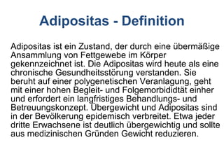 Adipositas ist ein Zustand, der durch eine übermäßige Ansammlung von Fettgewebe im Körper gekennzeichnet ist. Die Adipositas wird heute als eine chronische Gesundheitsstörung verstanden. Sie beruht auf einer polygenetischen Veranlagung, geht mit einer hohen Begleit- und Folgemorbididtät einher und erfordert ein langfristiges Behandlungs- und Betreuungskonzept. Übergewicht und Adipositas sind in der Bevölkerung epidemisch verbreitet. Etwa jeder dritte Erwachsene ist deutlich übergewichtig und sollte aus medizinischen Gründen Gewicht reduzieren. Adipositas - Definition 