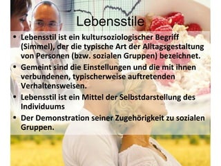 Lebensstile Lebensstil ist ein kultursoziologischer Begriff (Simmel), der die typische Art der Alltagsgestaltung von Personen (bzw. sozialen Gruppen) bezeichnet. Gemeint sind die Einstellungen und die mit ihnen verbundenen, typischerweise auftretenden Verhaltensweisen. Lebensstil ist ein Mittel der Selbstdarstellung des Individuums Der Demonstration seiner Zugehörigkeit zu sozialen Gruppen.  