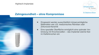 Eingesetzt werden ausschließlich körperverträgliche  Materialien wie z.B. medizinisches Reintitan oder Zirkonoxid-Keramik Eine spezielle Oberfläche ermöglicht eine optimale Ver-bindung mit Knochenzellen – das Implantat wächst fest im Kieferknochen ein Hightech-Implantate Zahngesundheit – ohne Kompromisse 