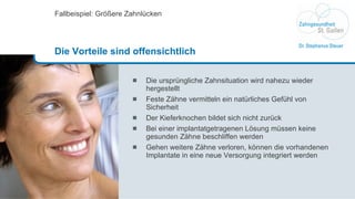 Die ursprüngliche Zahnsituation wird nahezu wieder hergestellt Feste Zähne vermitteln ein natürliches Gefühl von Sicherheit Der Kieferknochen bildet sich nicht zurück Bei einer implantatgetragenen Lösung müssen keine gesunden Zähne beschliffen werden Gehen weitere Zähne verloren, können die vorhandenen Implantate in eine neue Versorgung integriert werden  Fallbeispiel: Größere Zahnlücken Die Vorteile sind offensichtlich 
