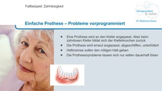 Eine Prothese wird an den Kiefer angepasst. Aber beim zahnlosen Kiefer bildet sich der Kieferknochen zurück Die Prothese wird erneut angepasst, abgeschliffen, unterfüttert Haftcremes sollen den nötigen Halt geben Die Prothesenprobleme lassen sich nur selten dauerhaft lösen Fallbeispiel: Zahnlosigkeit Einfache Prothese – Probleme vorprogrammiert 