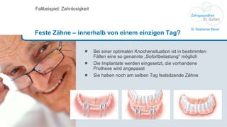 Bei einer optimalen Knochensituation ist in bestimmten Fällen eine so genannte „Sofortbelastung“ möglich Die Implantate werden eingesetzt, die vorhandene Prothese wird angepasst Sie haben noch am selben Tag festsitzende Zähne Fallbeispiel: Zahnlosigkeit Feste Zähne – innerhalb von einem einzigen Tag? 