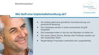 Am Anfang steht eine gründliche Voruntersuchung und persönliche Beratung Die Implantate werden in einem ambulanten Eingriff  eingesetzt  Die Implantate heilen in drei bis vier Monaten im Kiefer ein Die neuen Zähne (Krone, Brücke oder Prothese) werden auf den Implantaten fixiert Regelmäßige Prophylaxe unterstützt den Langzeiterfolg Behandlungsablauf Wie läuft eine Implantatbehandlung ab? 