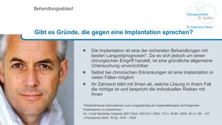 Die Implantation ist eine der sichersten Behandlungen mit besten Langzeitprognosen*. Da es sich jedoch um einen chirurgischen Eingriff handelt, ist eine gründliche allgemeine Untersuchung unverzichtbar Selbst bei chronischen Erkrankungen ist eine Implantation in vielen Fällen möglich Ihr Zahnarzt klärt mit Ihnen ab, welche Lösung in Ihrem Fall die richtige ist und bespricht die individuellen Risiken mit Ihnen *Weiterführende Informationen zum Langzeiterfolg der Implantattherapie sind folgenden Publikationen zu entnehmen: Int. J Oral Maxillofac Implants 2001;16(4): 503-513  /  2002; 17(1): 78-85 / 2005; 20 (1): 99 – 107 J Periodontol 2005; 76 (6): 1016 – 1024 Behandlungsablauf Gibt es Gründe, die gegen eine Implantation sprechen?  