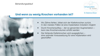 Wo Zähne fehlen, bildet sich der Kieferknochen zurück.  In den meisten Fällen ist eine Implantation trotzdem möglich Durch Knochenaufbau – der so genannten Augmentation – kann das Knochenvolumen erhöht werden Der fehlende Kieferknochen wird ausgeglichen –  eine optimale Voraussetzung für eine Implantation wird geschaffen Behandlungsablauf Und wenn zu wenig Knochen vorhanden ist? 