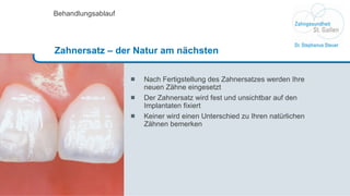 Nach Fertigstellung des Zahnersatzes werden Ihre  neuen Zähne eingesetzt Der Zahnersatz wird fest und unsichtbar auf den Implantaten fixiert Keiner wird einen Unterschied zu Ihren natürlichen  Zähnen bemerken Behandlungsablauf Zahnersatz – der Natur am nächsten 
