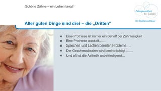 Eine Prothese ist immer ein Behelf bei Zahnlosigkeit Eine Prothese wackelt…… Sprechen und Lachen bereiten Probleme…. Der Geschmackssinn wird beeintr ä chtigt …… Und oft ist die Ästhetik unbefriedigend… Schöne Zähne – ein Leben lang? Aller guten Dinge sind drei – die „Dritten“ 