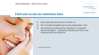 Das Implantat wächst fest im Kiefer ein Ein Fremdkörpergefühl gibt es bei Implantaten nicht Das Material (medizinisches Reintitan*) ist absolut körperverträglich – allergische Reaktionen sind in der Wissenschaft nicht bekannt * nach DIN ISO 5832-2 Zahnimplantate – Zähne fürs Leben Fühlt sich an wie ein natürlicher Zahn 