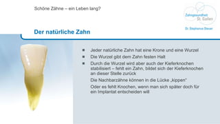 Jeder natürliche Zahn hat eine Krone und eine Wurzel Die Wurzel gibt dem Zahn festen Halt Durch die Wurzel wird aber auch der Kieferknochen stabilisiert – fehlt ein Zahn, bildet sich der Kieferknochen an dieser Stelle zurück Die Nachbarzähne können in die Lücke „kippen“ Oder es fehlt Knochen, wenn man sich später doch für ein Implantat entscheiden will Schöne Zähne – ein Leben lang? Der natürliche Zahn 