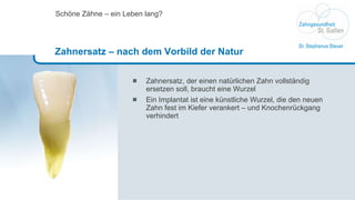 Zahnersatz, der einen natürlichen Zahn vollständig ersetzen soll, braucht eine Wurzel Ein Implantat ist eine künstliche Wurzel, die den neuen Zahn fest im Kiefer verankert – und Knochenrückgang verhindert Schöne Zähne – ein Leben lang? Zahnersatz – nach dem Vorbild der Natur 