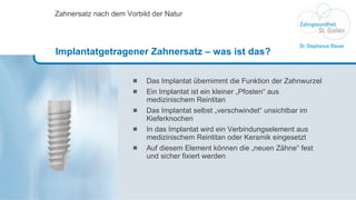 Das Implantat übernimmt die Funktion der Zahnwurzel Ein Implantat ist ein kleiner „Pfosten“ aus medizinischem Reintitan  Das Implantat selbst „verschwindet“ unsichtbar im Kieferknochen In das Implantat wird ein Verbindungselement aus medizinischem Reintitan oder Keramik eingesetzt Auf diesem Element können die „neuen Zähne“ fest  und sicher fixiert werden Zahnersatz nach dem Vorbild der Natur Implantatgetragener Zahnersatz – was ist das? 