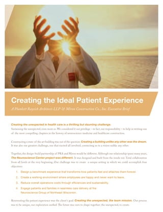 Creating the Ideal Patient Experience
A Plunkett Raysich Architects LLP & Miron Construction Co., Inc. Executive Brief



Creating the unexpected in health care is a thrilling but daunting challenge.
Sustaining the unexpected, even more so. We considered it our privilege – in fact, our responsibility – to help in writing one
of the most compelling chapters in the history of neuroscience medicine and healthcare construction.


Constructing a state-of-the art building was out of the question. Creating a building unlike any other was the dream.
It was also our greatest challenge, one that excited all involved, connecting us to a vision unlike any other.


Together, the design-build partnership of PRA and Miron would be diﬀerent. Although our relationship spans many years,
The Neuroscience Center project was different. It was designed and built from the inside out. Total collaboration
from all levels at the very beginning. Our challenge was to create a unique setting in which we could accomplish four
objectives:

    1. Design a benchmark experience that transforms how patients feel and attaches them forever.

    2. Create a working environment where employees are happy and never want to leave.

    3. Reduce overall operations costs through efﬁciencies and sustainability.

    4. Engage patients and families in seamless care delivery at the
         Neuroscience Group of Northeast Wisconsin.

Reinventing the patient experience was the client’s goal. Creating the unexpected, the team mission. Our process
was to be unique, our exploration uniﬁed. The future was ours to shape together; the unexpected, to create.
 