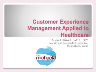 Customer Experience
Management Applied to
Healthcare
Michael J Krivich, FACHE, PCM
Founder and Independent Consultant
the michael J group
 