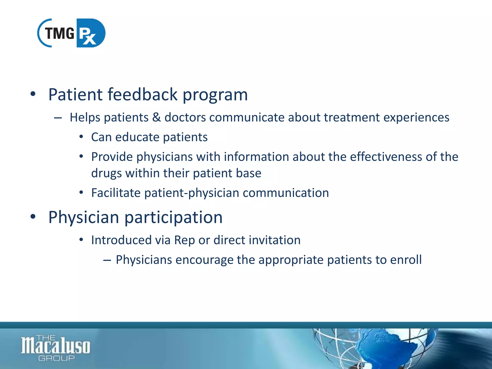 • Patient feedback program
– Helps patients & doctors communicate about treatment experiences
• Can educate patients
• Provide physicians with information about the effectiveness of the
drugs within their patient base
• Facilitate patient-physician communication
• Physician participation
• Introduced via Rep or direct invitation
– Physicians encourage the appropriate patients to enroll
 