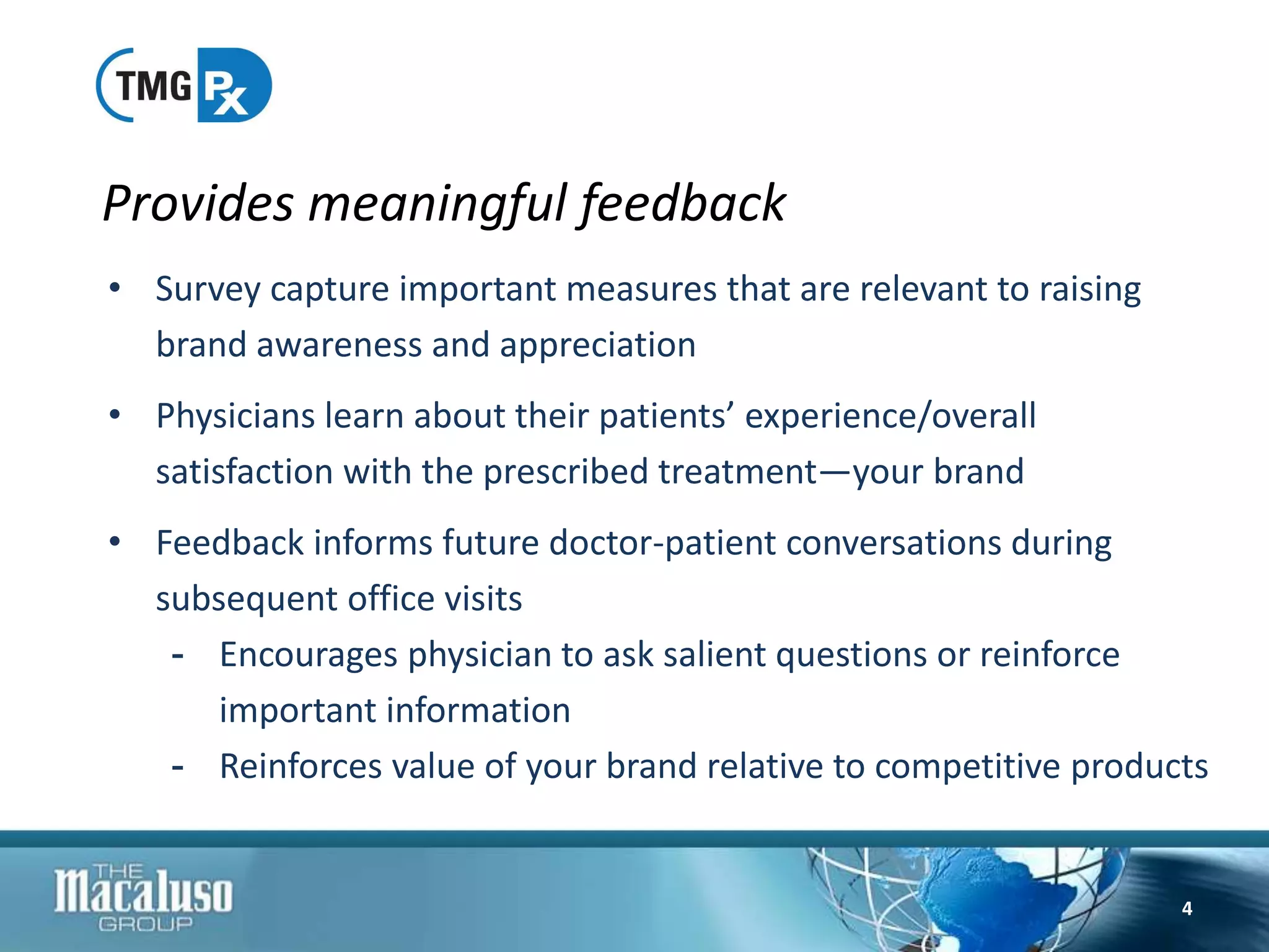 • Survey capture important measures that are relevant to raising
brand awareness and appreciation
• Physicians learn about their patients’ experience/overall
satisfaction with the prescribed treatment—your brand
• Feedback informs future doctor-patient conversations during
subsequent office visits
- Encourages physician to ask salient questions or reinforce
important information
- Reinforces value of your brand relative to competitive products
Provides meaningful feedback
4
 