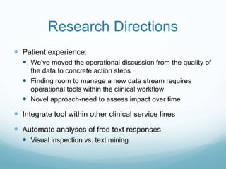 Research Directions
 Patient experience:
 We’ve moved the operational discussion from the quality of
the data to concrete action steps
 Finding room to manage a new data stream requires
operational tools within the clinical workflow
 Novel approach-need to assess impact over time
 Integrate tool within other clinical service lines
 Automate analyses of free text responses
 Visual inspection vs. text mining
 