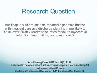 Research Question
Are hospitals where patients reported higher satisfaction
with inpatient care and discharge planning more likely to
have lower 30-day readmission rates for acute myocardial
infarction, heart failure, and pneumonia?
Am J Manag Care. 2011 Jan;17(1):41-8.
Relationship between patient satisfaction with inpatient care and hospital
readmission within 30 days.
Boulding W, Glickman SW, Manary MP, Schulman KA, Staelin R.
 