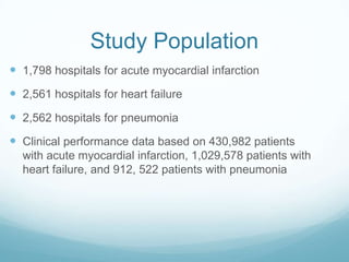 Study Population
 1,798 hospitals for acute myocardial infarction
 2,561 hospitals for heart failure
 2,562 hospitals for pneumonia
 Clinical performance data based on 430,982 patients
with acute myocardial infarction, 1,029,578 patients with
heart failure, and 912, 522 patients with pneumonia
 