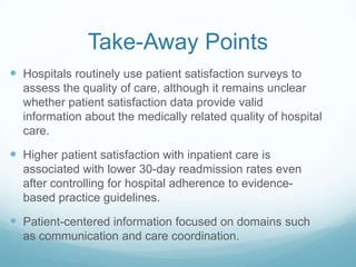 Take-Away Points
 Hospitals routinely use patient satisfaction surveys to
assess the quality of care, although it remains unclear
whether patient satisfaction data provide valid
information about the medically related quality of hospital
care.
 Higher patient satisfaction with inpatient care is
associated with lower 30-day readmission rates even
after controlling for hospital adherence to evidence-
based practice guidelines.
 Patient-centered information focused on domains such
as communication and care coordination.
 