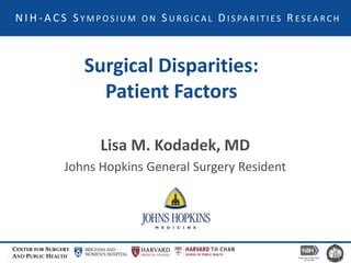 CENTER FOR SURGERY
AND PUBLIC HEALTH
N I H - A C S S Y M P O S I U M O N S U R G I C A L D I S PA R I T I E S R E S E A R C H
Surgical Disparities:
Patient Factors
Lisa M. Kodadek, MD
Johns Hopkins General Surgery Resident
 