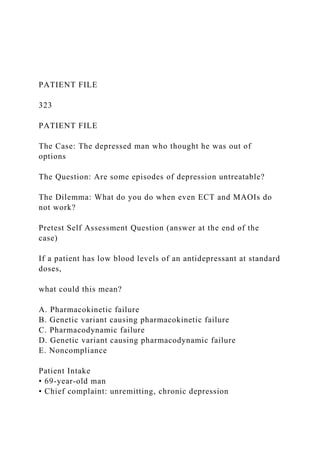 PATIENT FILE
323
PATIENT FILE
The Case: The depressed man who thought he was out of
options
The Question: Are some episodes of depression untreatable?
The Dilemma: What do you do when even ECT and MAOIs do
not work?
Pretest Self Assessment Question (answer at the end of the
case)
If a patient has low blood levels of an antidepressant at standard
doses,
what could this mean?
A. Pharmacokinetic failure
B. Genetic variant causing pharmacokinetic failure
C. Pharmacodynamic failure
D. Genetic variant causing pharmacodynamic failure
E. Noncompliance
Patient Intake
• 69-year-old man
• Chief complaint: unremitting, chronic depression
 