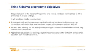 Think Kidneys: programme objectives
The primary aim of the National Programme is to ensure avoidable harm related to AKI is
prevented in all care settings.
It will aim to do this by ensuring that:
A variety of tools and interventions are developed and implemented to support the
prevention, early detection, treatment and enhanced recovery of patients with AKI
Patients who develop AKI are appropriately managed to reduce further deterioration, long
term disability and death
Appropriate education and training programmes are developed for all health professionals
based on best available evidence.
13/11/2015Acute kidney injury in secondary care Charlie Tomson | 6
 