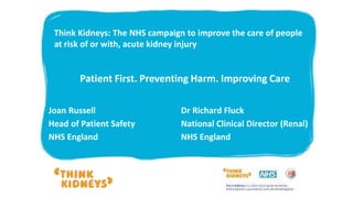 Joan Russell
Head of Patient Safety
NHS England
Dr Richard Fluck
National Clinical Director (Renal)
NHS England
Think Kidneys: The NHS campaign to improve the care of people
at risk of or with, acute kidney injury
Patient First. Preventing Harm. Improving Care
 
