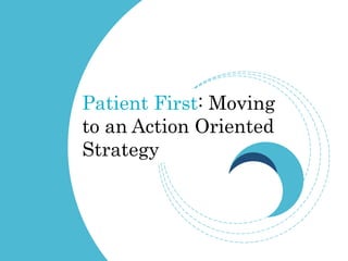 Patient First: Moving
to an Action Oriented
Strategy
 