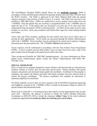 TRICARE HEALTH BENEFITS PLAN
TRICARE is the Department of Defense’s managed health care program for active duty service
members and their families, retirees and their families, survivors, and other TRICARE-eligible
beneficiaries. TRICARE is a blend of the military’s direct care system of hospitals and clinics
and civilian network facilities. TRICARE offers two options, Prime and Standard. Our
TRICARE staff can be reached at (850) 881-5177 or (850) 881-3912. Please visit the TRICARE
website at www.tricare.mil.
TRICARE Prime is the health maintenance organization (HMO) type option, under which you
enroll to a PCM. Active duty members are assigned to a PCM at the base where they work.
Family members may enroll to a PCM at Hurlburt Field or Eglin AFB. The PCM provides
family practice care and arranges specialty care from a network of health care providers and
institutions set up by the TRICARE contractor for this region.
TRICARE Standard is a health care option provided as part of the TRICARE program where
eligible beneficiaries may choose to receive care from any TRICARE authorized providers with
standard cost sharing. Standard is the most costly option for beneficiaries but provides the most
choice of providers. The annual outpatient deductibles for TRICARE Standard: for families of
active duty E-4s and below, $50 for one person or $100 for a family per fiscal year. For all
others, the deductible is $150 for one person or $300 for a family.
Defense Enrollment Eligibility Reporting System (DEERS)
TRICARE benefits are dependent on correct DEERS information as well as proper enrollment.
Newborns must be enrolled in DEERS through the Military Personnel Section (MPS) within 60
days to be eligible for TRICARE benefits. To update DEERS or initiate a request through the
MPF call DEERS Support (800) 538-9552.
Procedures for Requesting a Change in PCM
Optimal medical care best occurs when there is continuity between patients and their providers;
as such, the Air Force (AF) has moved to a medical home model, which prioritizes consistent
medical treatment by a dedicated health team. Because of AFSOC’s unique mission
requirements and the AF’s increased focus on physical fitness, it is imperative our active duty
members maintain stability with their primary care manager. AD PCM Changes are managed by
the Group Patient Advocate. All others may request a PCM change online by visiting
http://www.tricare.mil/Welcome/Plans/Prime/ChangePCM.aspx?sc_database=web
PATIENT TRAVEL BENEFITS
Active duty members assigned and enrolled at Hurlburt Field are issued orders by the 1 SOMDG
when referred for specialty medical care outside the local commuting area. Active duty
members who travel outside the local commuting area (Escambia, Santa Rose, Okaloosa,
Walton, Bay counties) are entitled to reimbursement via travel order.
Non-active duty Prime enrollees who need to travel on orders for referred specialty medical care
more than 100 miles from their PCM are eligible for reimbursement of reasonable travel
expenses.
- 19 -
 