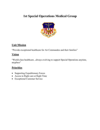 1st Special Operations Medical Group
Unit Mission
“Provide exceptional healthcare for Air Commandos and their families”
Vision
“World-class healthcare...always evolving to support Special Operations anytime,
anyplace”
Priorities
• Supporting Expeditionary Forces
• Access to Right care at Right Time
• Exceptional Customer Service
 