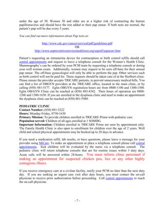 under the age of 30. Women 30 and older are at a higher risk of contracting the human
papillomavirus and should have the test added to their pap smear. If both tests are normal, the
patient’s pap will be due every 5 years.
You can find out more information about Pap tests at:
http://www.cdc.gov/cancer/cervical/pdf/guidelines.pdf
OR
http://www.uspreventiveservicestaskforce.org/uspstf/uspscerv.htm
Patient’s requesting an intrauterine device for contraception or birth control refills should call
central appointments and request to leave a telephone consult for the Women’s Health Clinic.
Mammography’s can be ordered by your PCM team by requesting a telephone consult or during
your well woman exam. Additionally, women may request to be seen off-base for their annual
pap smear. The off-base gynecologist will only be able to perform the pap. Other services such
as birth control will not be paid for. These requests should be taken care of at the Hurlburt clinic.
Please ensure the provider accepts TRICARE patients, to prevent unnecessary medical bills. You
can find a list of OBGYN providers at the TRICARE office, located in the main clinic, or by
calling (850) 881-5177. Eglin OBGYN registration hours are from 0800-1100 and 1300-1500.
Eglin OB/GYN Clinic can be reached at (850) 883-8342. Their hours of operation are 0800-
1200 and 1300-1630. If you are enrolled in the dysplasia clinic and need to make an appointment
the dysplasia clinic can be reached at (850) 881-5980.
PEDIATRIC CLINIC
Contact Number: (850) 881-5222
Hours: Monday-Friday, 0730-1630
Primary Mission: To provide children enrolled in TRICARE Prime with pediatric care.
Population served: Children of all ages enrolled at 1 SOMDG.
Important Information: Children enrolled in TRICARE Prime are seen by appointment only.
The Family Health Clinic is also open to enrollment for children over the age of 2 years. Well
child and school physical appointments may be booked up to 28 days in advance.
If you need a medication refill, lab results, or have questions, please leave a message for your
provider using MiCare. To make an appointment or place a telephone consult please call central
appointments. Sick children will be evaluated by the nurse via a telephone consult. The
pediatric clinic will return telephone consults that are for routine issues within 3 duty days.
Acute calls will be answered within 24-hours. You must inform clinic personnel if
making an appointment for suspected chicken pox, lice or any other highly
contagious illness.
If you receive emergency care at a civilian facility, notify your PCM no later than the next duty
day. If you are seeking an urgent care visit after duty hours, you must contact the on-call
physician to receive prior authorization before proceeding. Call central appointments to reach
the on-call physician.
- 7 -
 