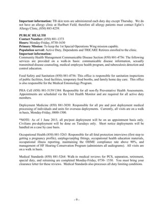 Important information: TB skin tests are administered each duty day except Thursday. We do
not have an allergy clinic at Hurlburt Field; therefore all allergy patients must contact Eglin’s
Allergy Clinic, (850) 883-8259.
PUBLIC HEALTH
Contact Number: See Below
Hours: Monday-Friday, 0730-1630
Primary Mission: To keep the 1st Special Operations Wing mission capable.
Population served: Active Duty, Dependents and TRICARE Retirees enrolled to the clinic.
Important information:
Community Health Management Communicable Disease Section (850) 881-4756: The following
services are provided on a walk-in basis: communicable disease information, sexually
transmitted disease counseling, medical employee health program, and tuberculosis detection and
control education.
Food Safety and Sanitation (850) 881-4756: This office is responsible for sanitation inspections
of public facilities, food facilities, temporary food booths, and family home day care. This office
is also responsible for the Medical Entomology Program.
PHA Cell (850) 881-5159: Responsible for all non-fly Preventative Health Assessments. To
initiate a PHA, complete the WebHA form located at
Deployment Medicine (850) 881-3030: Responsible for all pre and post deployment medical
processing of individuals and units for overseas deployments. Members may walk in any time to
talk to a technician but all appointments, including DHA, are scheduled by calling the
Deployment Medicine phone number above. Hours are Monday-Friday, 0800-1500.
*Short notice deployments will be handled on a case by case basis.
Occupational Health (850) 881-5263: Responsible for all fetal protection interviews (first step to
getting a pregnancy profile), earplugs/earplug fittings, occupational health education materials,
occupational illness reporting, maintaining the OHME compliance rate above 90%, and
management of HF Hearing Conservation Program (administers all audiograms). All visits are
on a walk in basis.
*Move to Flight Medicine* Medical Standards (850) 881-5264: Walk-in medical reviews for
PCS, separation, retirement, special duty, and retraining are completed Monday-Friday, 0730-
1530. You must bring your clearance letter for these reviews. Medical Standards also processes
all duty limiting conditions.
- 9 -
 