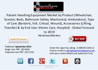 Patient Handling Equipment Market by Product (Wheelchair,
Scooter, Beds, Bathroom Safety, Mechanical, Ambulatory), Type
of Care (Bariatric, Fall, Critical, Wound), Accessories (Lifting,
Transfer) & by End User (Home Care, Hospital) - Global Forecast
to 2019
MarketsandMarkets
© reportsnreports.com; sales@reportsnreports.com ; +1
888 391 5441
Published: September 2014
Single User PDF: US$ 4650
Corporate User PDF: US$ 7150
Order this report by calling +1 888 391 5441 or
Send an email to sales@reportsandreports.com
with your contact details and questions if any.
 