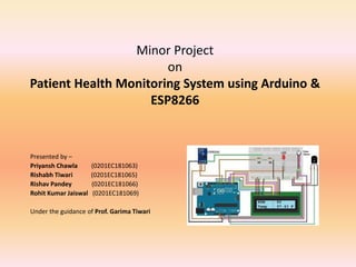 Minor Project
on
Patient Health Monitoring System using Arduino &
ESP8266
Presented by –
Priyansh Chawla (0201EC181063)
Rishabh Tiwari (0201EC181065)
Rishav Pandey (0201EC181066)
Rohit Kumar Jaiswal (0201EC181069)
Under the guidance of Prof. Garima Tiwari
 