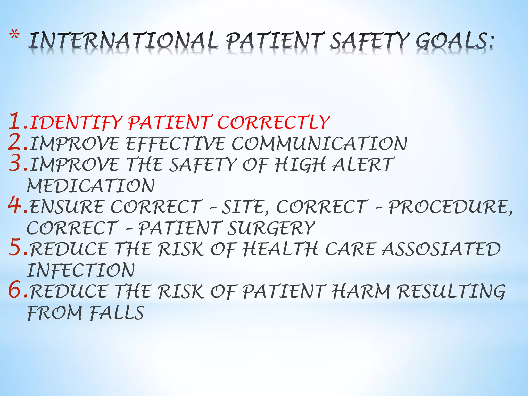 1.IDENTIFY PATIENT CORRECTLY 
2.IMPROVE EFFECTIVE COMMUNICATION 
3.IMPROVE THE SAFETY OF HIGH ALERT 
MEDICATION 
4.ENSURE CORRECT – SITE, CORRECT – PROCEDURE, 
CORRECT – PATIENT SURGERY 
5.REDUCE THE RISK OF HEALTH CARE ASSOSIATED 
INFECTION 
6.REDUCE THE RISK OF PATIENT HARM RESULTING 
FROM FALLS 
* 
 