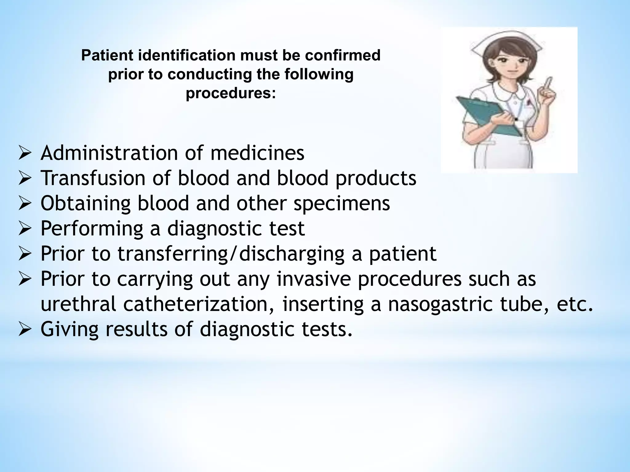 Patient identification must be confirmed 
prior to conducting the following 
procedures: 
 Administration of medicines 
 Transfusion of blood and blood products 
 Obtaining blood and other specimens 
 Performing a diagnostic test 
 Prior to transferring/discharging a patient 
 Prior to carrying out any invasive procedures such as 
urethral catheterization, inserting a nasogastric tube, etc. 
 Giving results of diagnostic tests. 
 