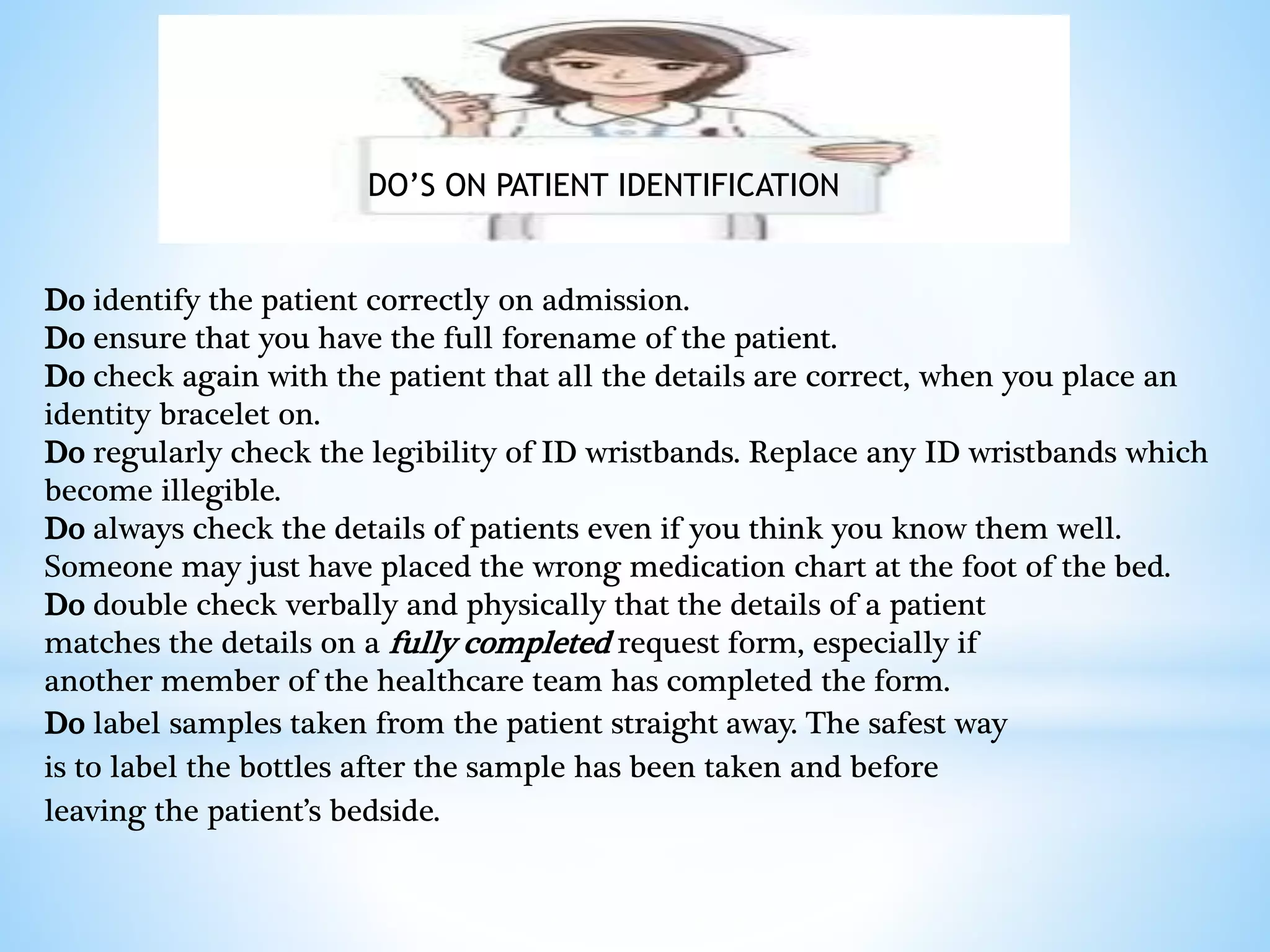 DO’S ON PATIENT IDENTIFICATION 
Do identify the patient correctly on admission. 
Do ensure that you have the full forename of the patient. 
Do check again with the patient that all the details are correct, when you place an 
identity bracelet on. 
Do regularly check the legibility of ID wristbands. Replace any ID wristbands which 
become illegible. 
Do always check the details of patients even if you think you know them well. 
Someone may just have placed the wrong medication chart at the foot of the bed. 
Do double check verbally and physically that the details of a patient 
matches the details on a fully completed request form, especially if 
another member of the healthcare team has completed the form. 
Do label samples taken from the patient straight away. The safest way 
is to label the bottles after the sample has been taken and before 
leaving the patient’s bedside. 
 
