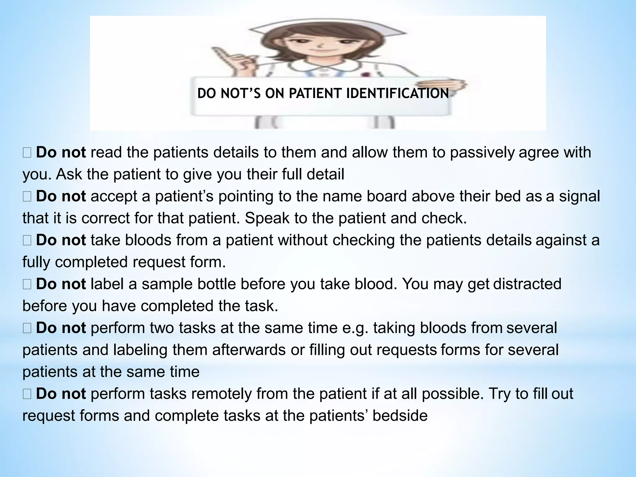 DO NOT’S ON PATIENT IDENTIFICATION 
 Do not read the patients details to them and allow them to passively agree with 
you. Ask the patient to give you their full detail 
 Do not accept a patient’s pointing to the name board above their bed as a signal 
that it is correct for that patient. Speak to the patient and check. 
 Do not take bloods from a patient without checking the patients details against a 
fully completed request form. 
 Do not label a sample bottle before you take blood. You may get distracted 
before you have completed the task. 
 Do not perform two tasks at the same time e.g. taking bloods from several 
patients and labeling them afterwards or filling out requests forms for several 
patients at the same time 
 Do not perform tasks remotely from the patient if at all possible. Try to fill out 
request forms and complete tasks at the patients’ bedside 
 