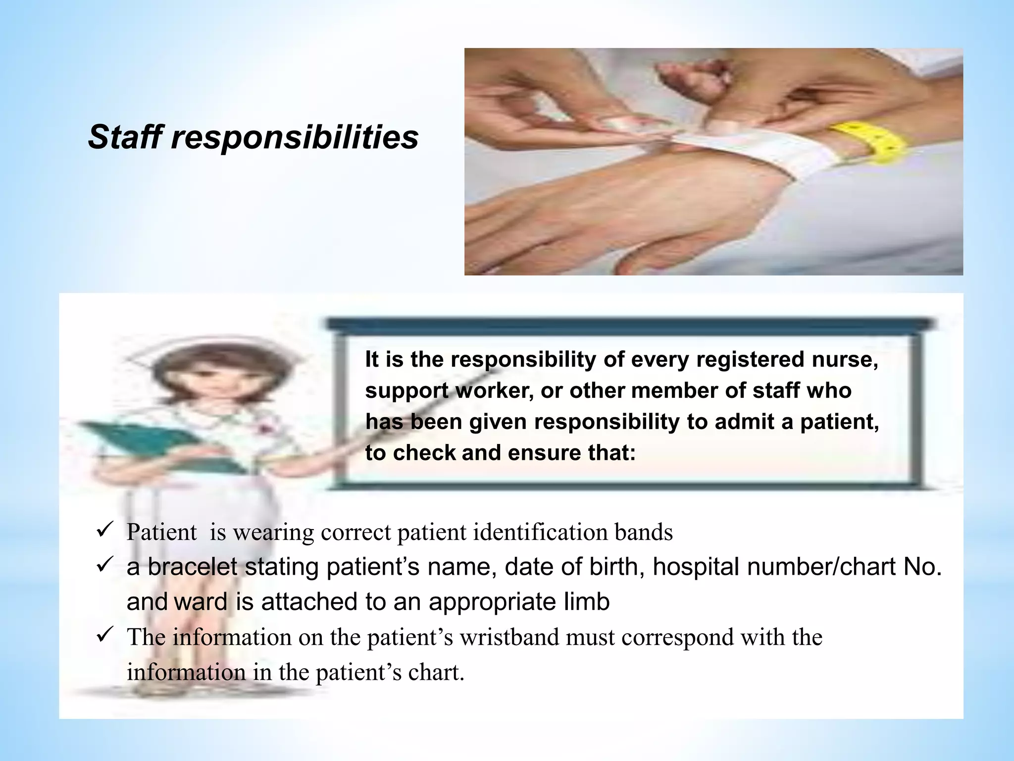 Staff responsibilities 
It is the responsibility of every registered nurse, 
support worker, or other member of staff who 
has been given responsibility to admit a patient, 
to check and ensure that: 
 Patient is wearing correct patient identification bands 
 a bracelet stating patient’s name, date of birth, hospital number/chart No. 
and ward is attached to an appropriate limb 
 The information on the patient’s wristband must correspond with the 
information in the patient’s chart. 
 